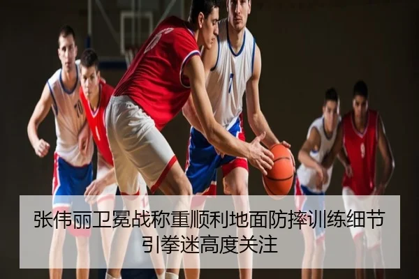 张伟丽卫冕战称重顺利地面防摔训练细节引拳迷高度关注