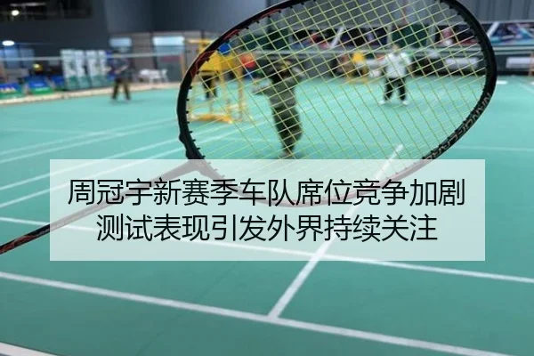 周冠宇新赛季车队席位竞争加剧 测试表现引发外界持续关注