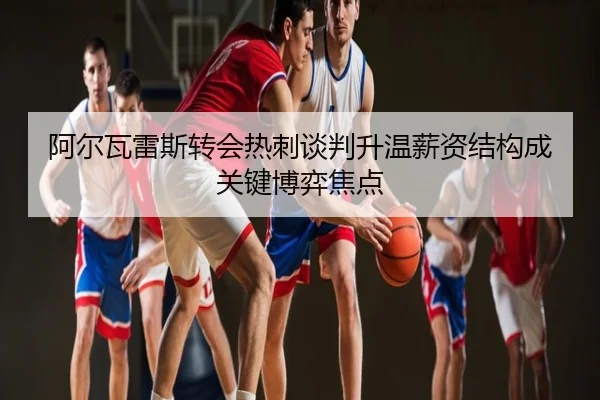 阿尔瓦雷斯转会热刺谈判升温薪资结构成关键博弈焦点