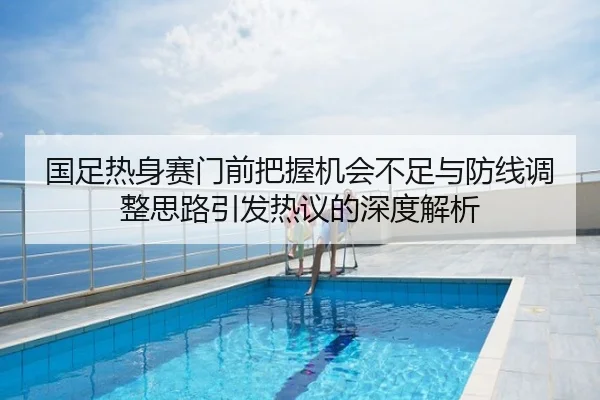国足热身赛门前把握机会不足与防线调整思路引发热议的深度解析